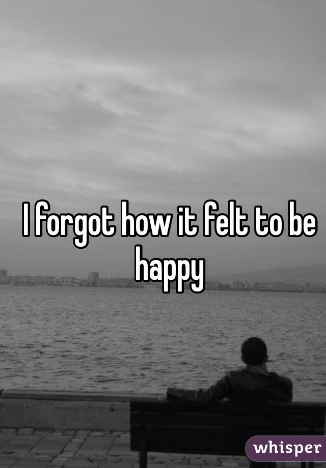 I forgot how it felt to be happy