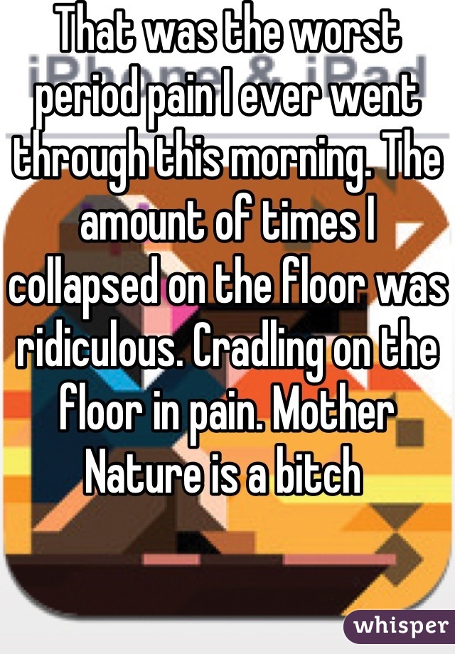 That was the worst period pain I ever went through this morning. The amount of times I collapsed on the floor was ridiculous. Cradling on the floor in pain. Mother Nature is a bitch 