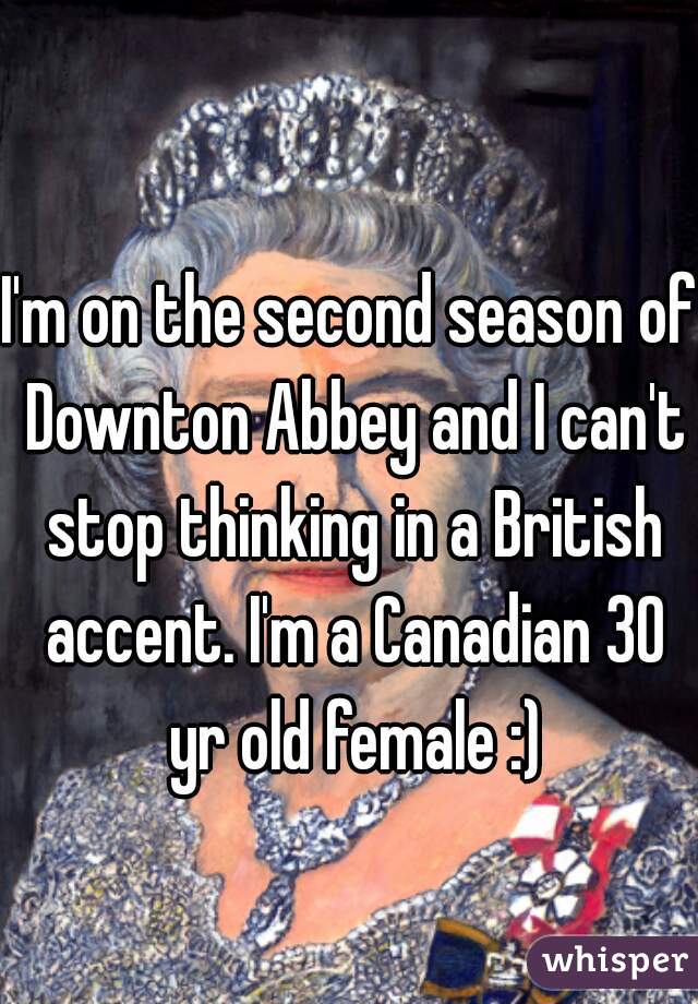 I'm on the second season of Downton Abbey and I can't stop thinking in a British accent. I'm a Canadian 30 yr old female :)