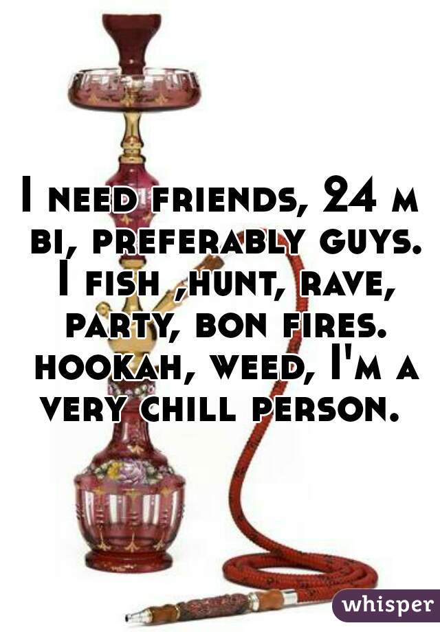 I need friends, 24 m bi, preferably guys. I fish ,hunt, rave, party, bon fires. hookah, weed, I'm a very chill person. 