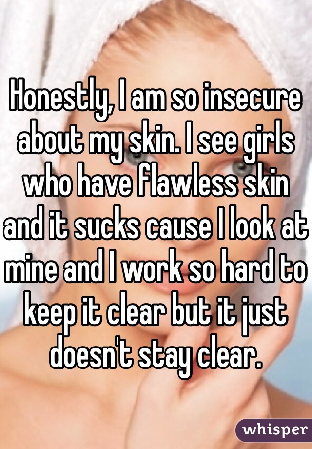 Honestly, I am so insecure about my skin. I see girls who have flawless skin and it sucks cause I look at mine and I work so hard to keep it clear but it just doesn't stay clear.  