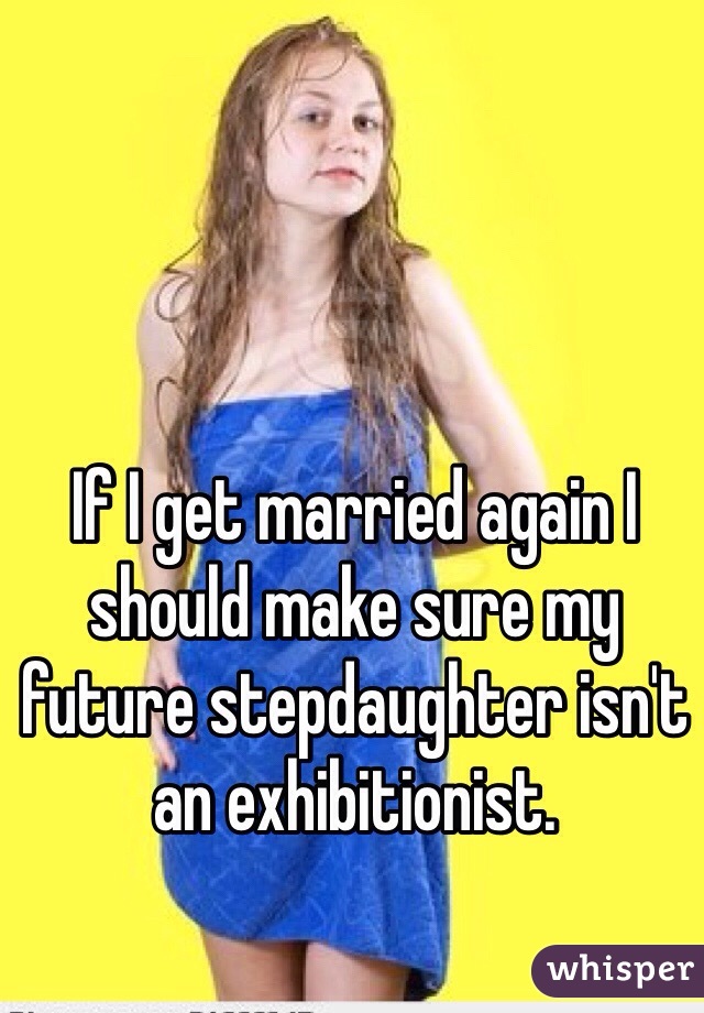 If I get married again I should make sure my future stepdaughter isn't an exhibitionist.