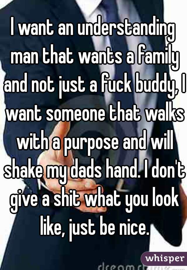 I want an understanding man that wants a family and not just a fuck buddy, I want someone that walks with a purpose and will shake my dads hand. I don't give a shit what you look like, just be nice.