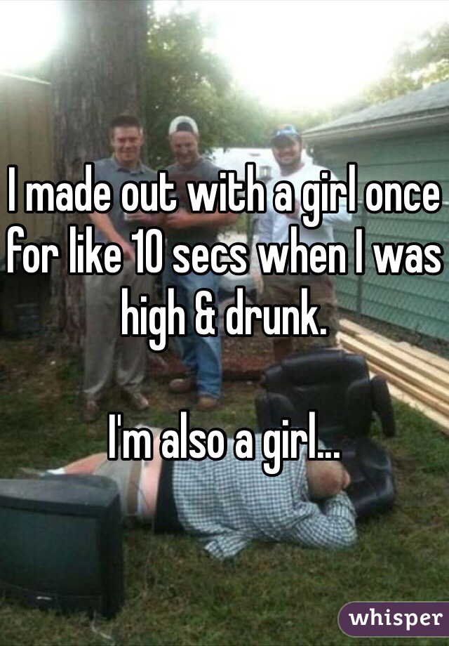 I made out with a girl once for like 10 secs when I was high & drunk.

I'm also a girl...