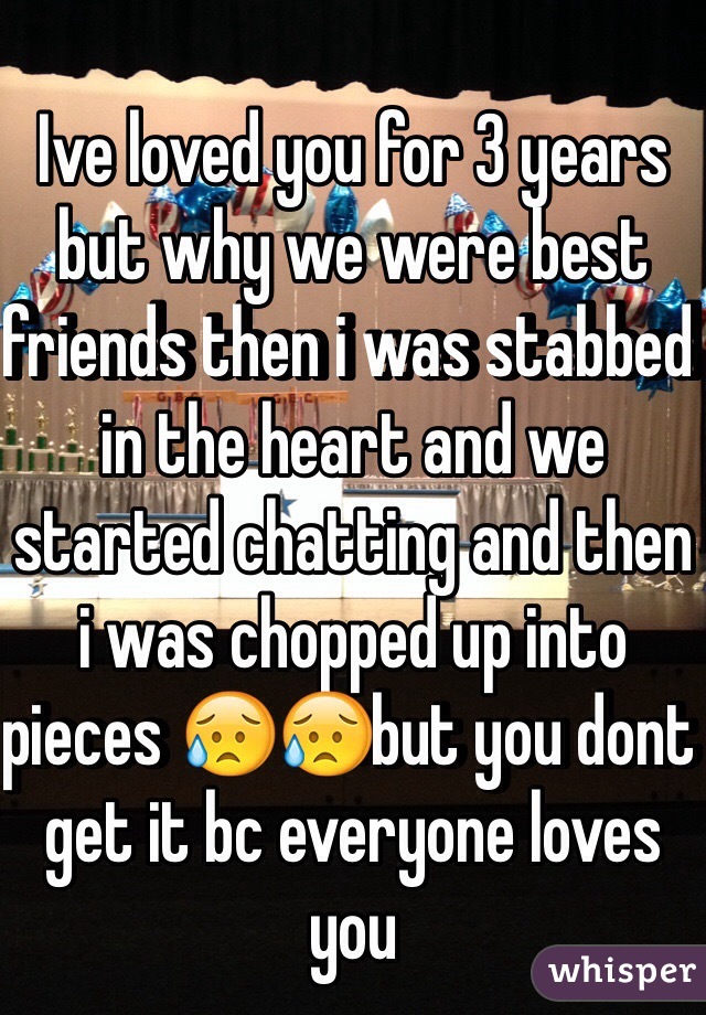 Ive loved you for 3 years but why we were best friends then i was stabbed in the heart and we started chatting and then i was chopped up into pieces 😥😥but you dont get it bc everyone loves you