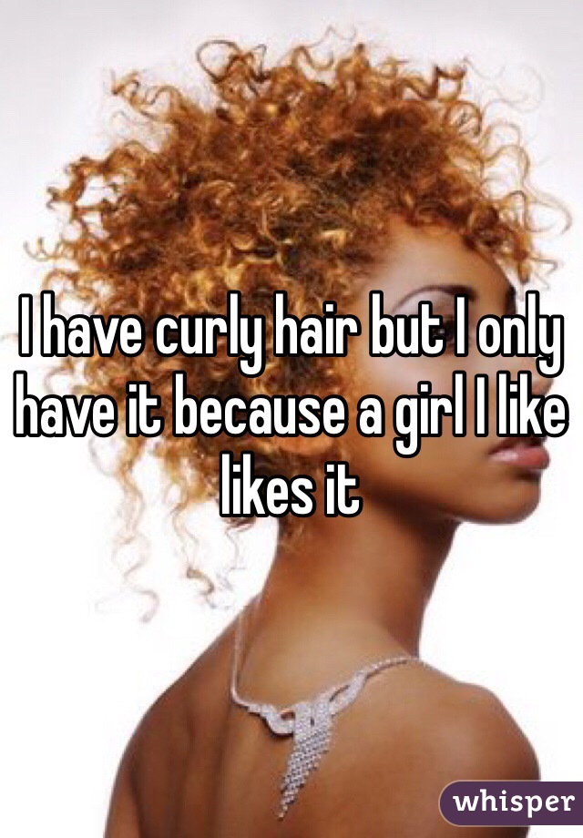 I have curly hair but I only have it because a girl I like likes it 