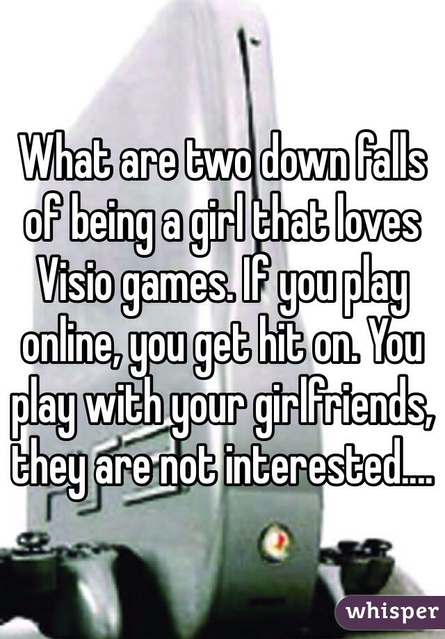 What are two down falls of being a girl that loves Visio games. If you play online, you get hit on. You play with your girlfriends, they are not interested....