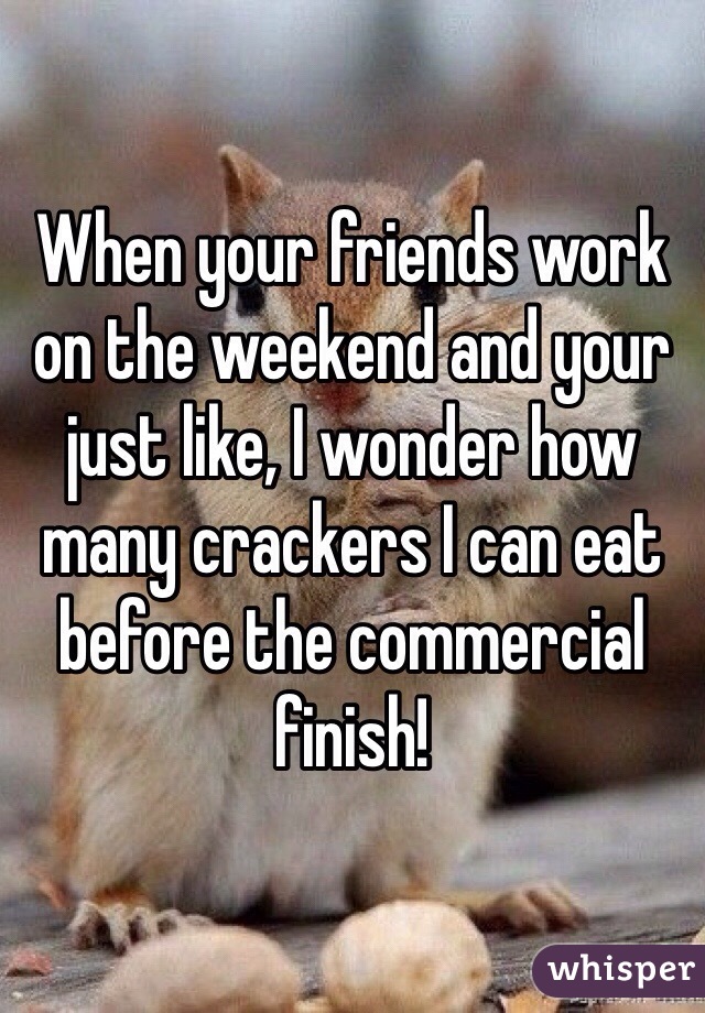 When your friends work on the weekend and your just like, I wonder how many crackers I can eat before the commercial finish! 