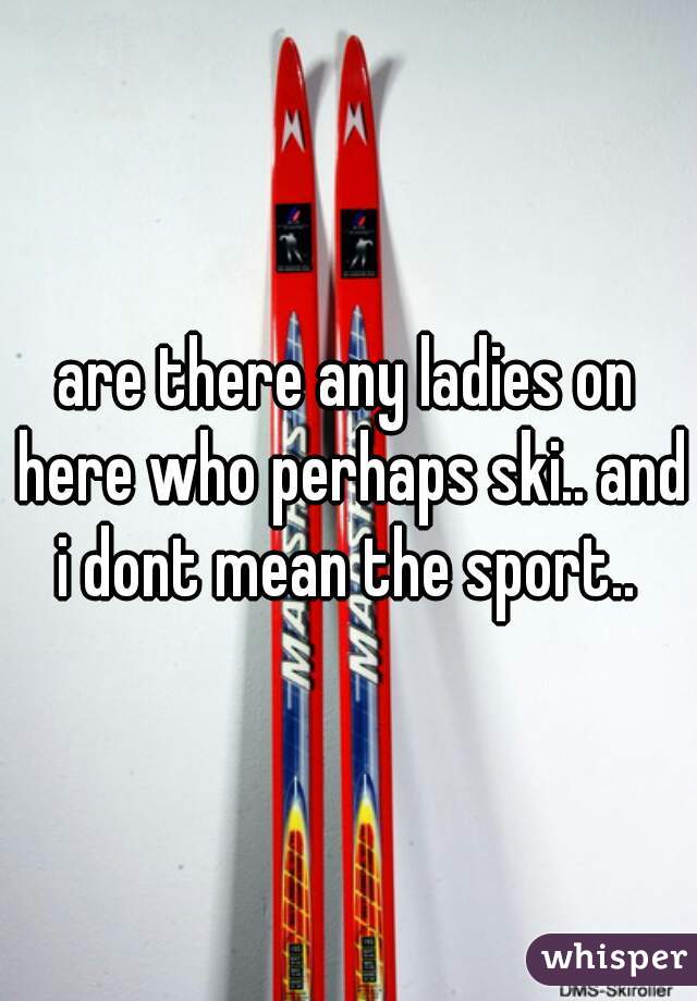 are there any ladies on here who perhaps ski.. and i dont mean the sport.. 
