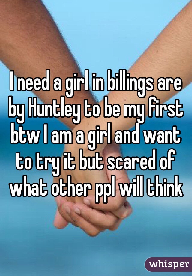 I need a girl in billings are by Huntley to be my first btw I am a girl and want to try it but scared of what other ppl will think 