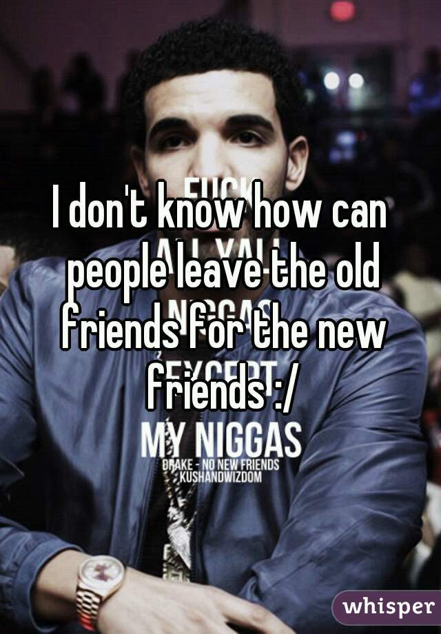 I don't know how can people leave the old friends for the new friends :/