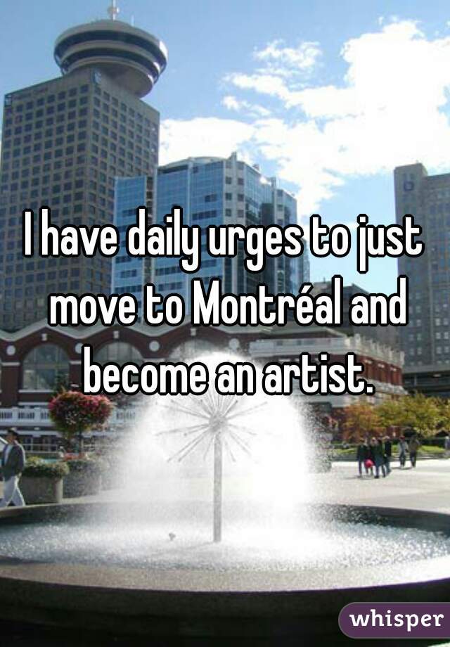 I have daily urges to just move to Montréal and become an artist.