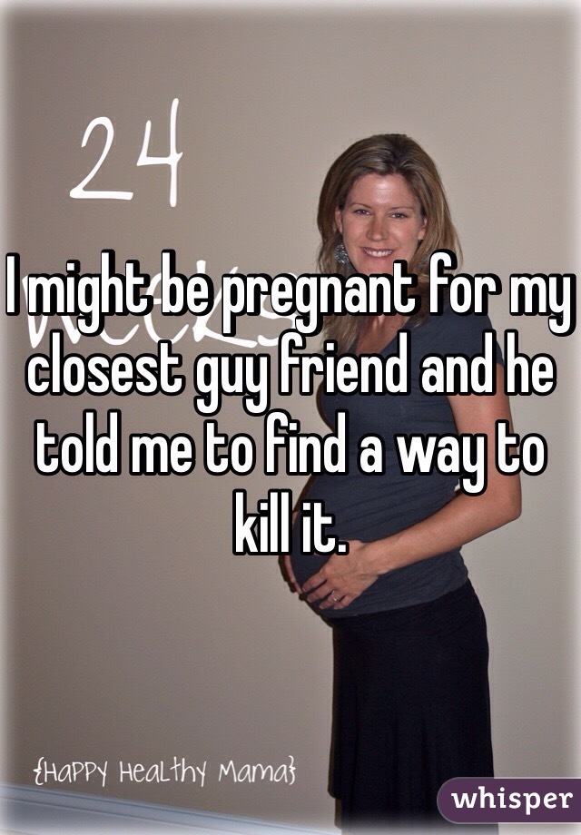 I might be pregnant for my closest guy friend and he told me to find a way to kill it. 