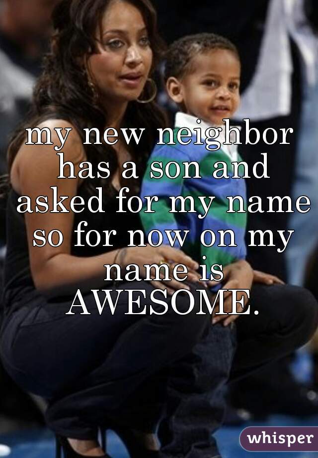 my new neighbor has a son and asked for my name so for now on my name is AWESOME.