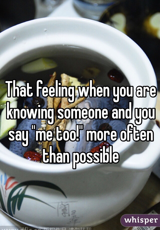 That feeling when you are knowing someone and you say "me too!" more often than possible