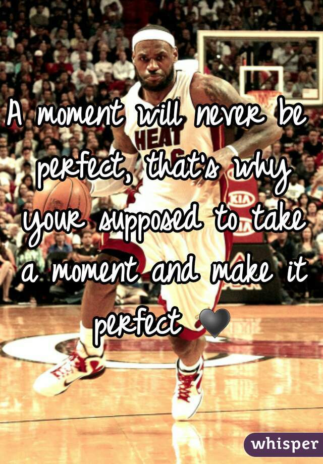 A moment will never be perfect, that's why your supposed to take a moment and make it perfect ♥