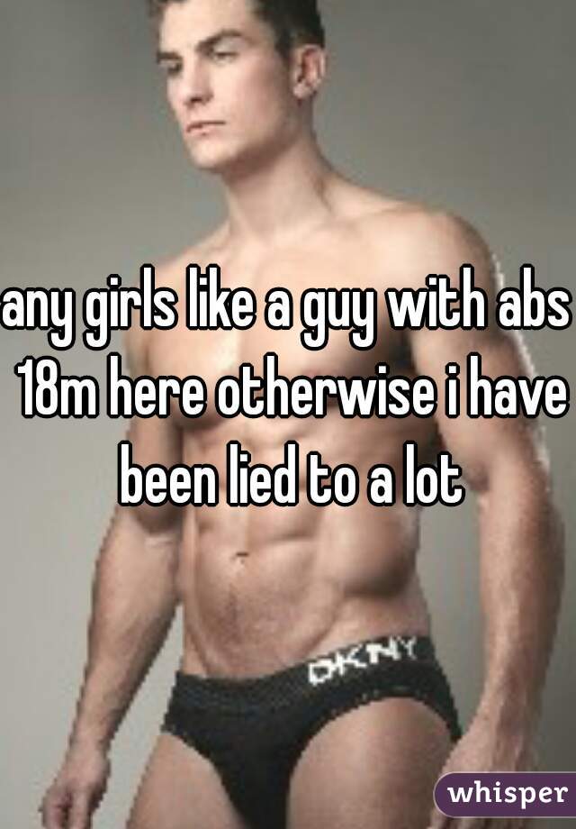 any girls like a guy with abs 18m here otherwise i have been lied to a lot