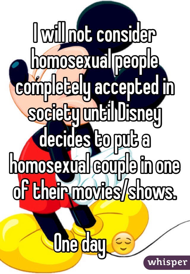 I will not consider homosexual people completely accepted in society until Disney decides to put a homosexual couple in one of their movies/shows. 

One day 😌
