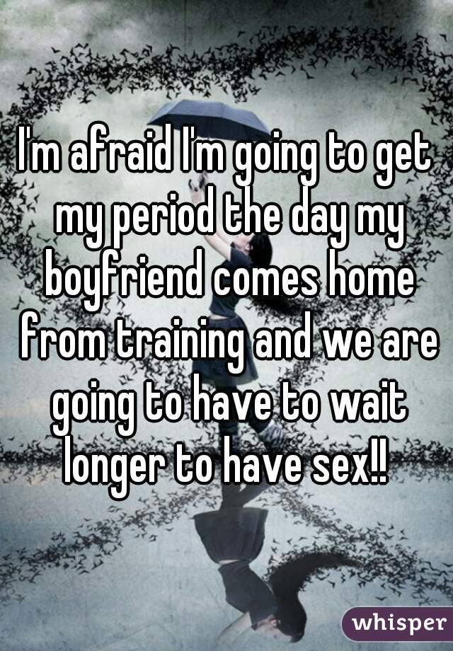 I'm afraid I'm going to get my period the day my boyfriend comes home from training and we are going to have to wait longer to have sex!! 