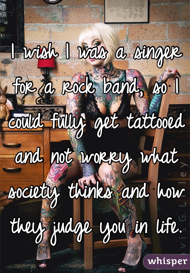 I wish I was a singer for a rock band, so I could fully get tattooed and not worry what society thinks and how they judge you in life.