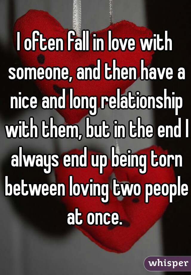 I often fall in love with someone, and then have a nice and long relationship with them, but in the end I always end up being torn between loving two people at once. 