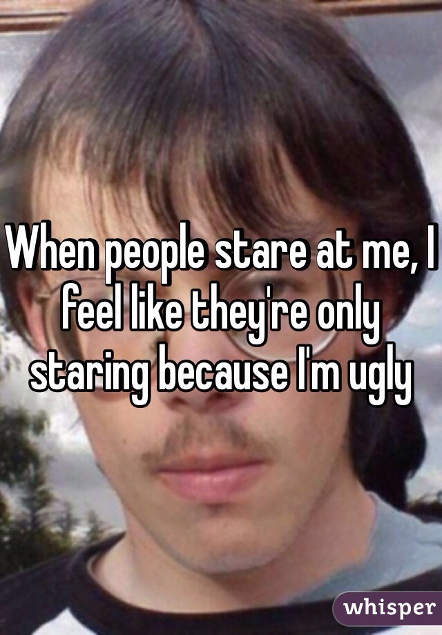 When people stare at me, I feel like they're only staring because I'm ugly