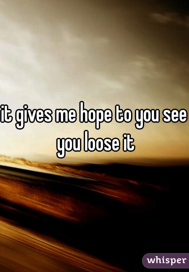 it gives me hope to you see you loose it

