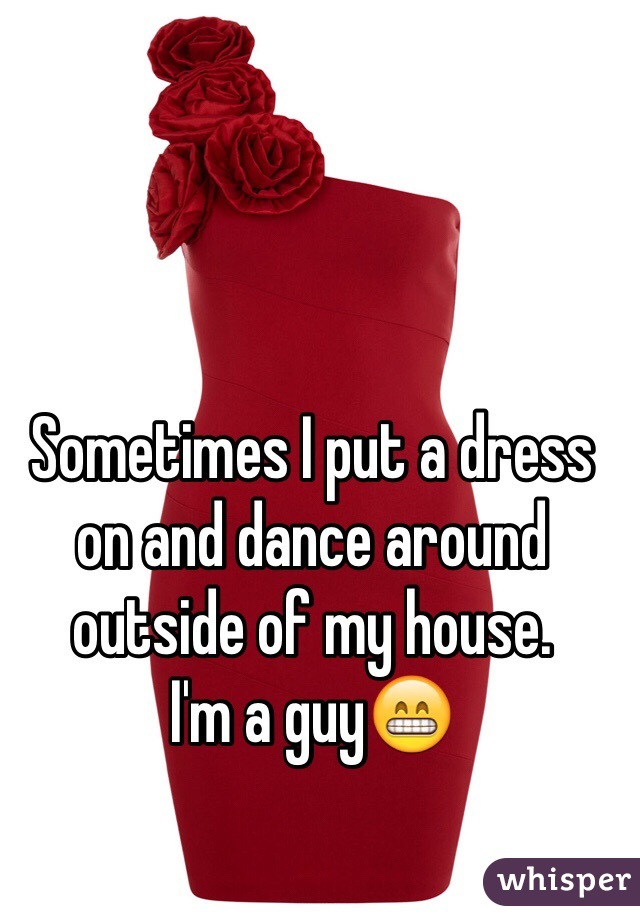Sometimes I put a dress on and dance around outside of my house.
I'm a guy😁

