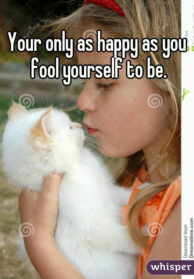 Your only as happy as you fool yourself to be.