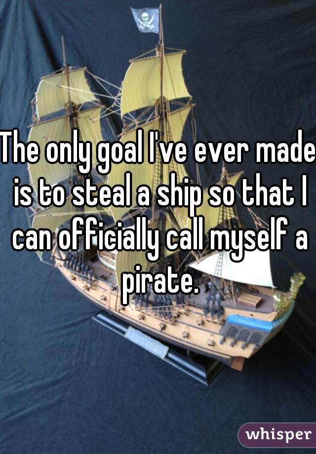 The only goal I've ever made is to steal a ship so that I can officially call myself a pirate.