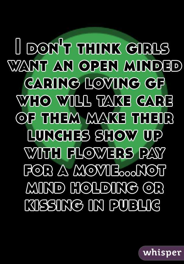 I don't think girls want an open minded caring loving gf who will take care of them make their lunches show up with flowers pay for a movie...not mind holding or kissing in public 