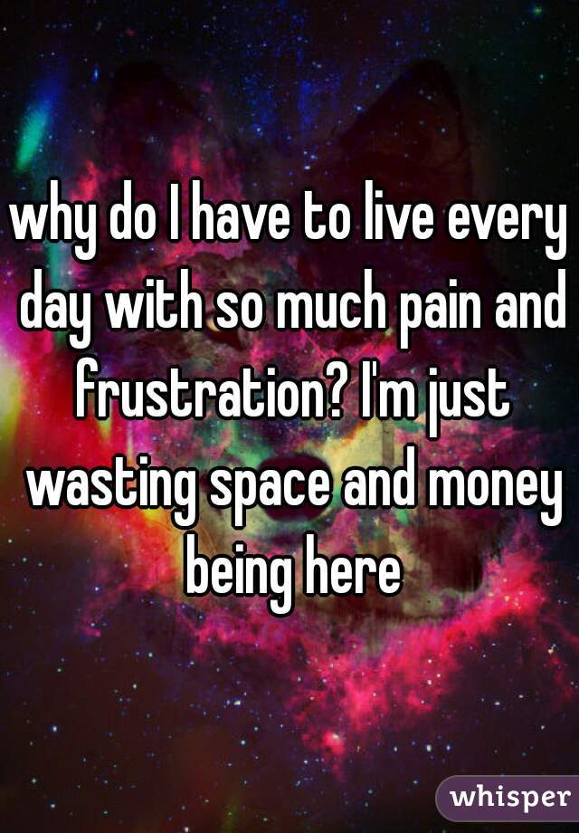 why do I have to live every day with so much pain and frustration? I'm just wasting space and money being here