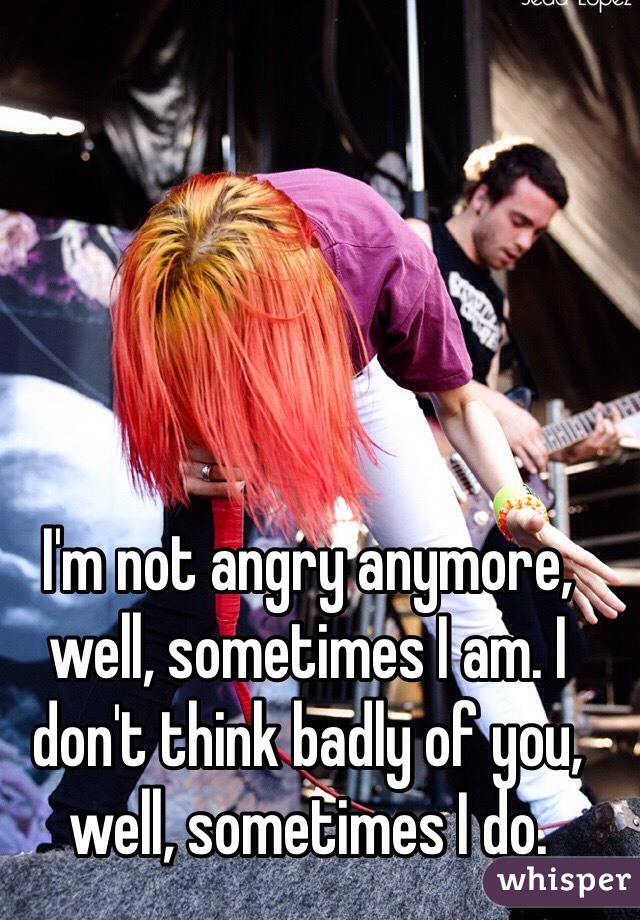 I'm not angry anymore, well, sometimes I am. I don't think badly of you, well, sometimes I do.