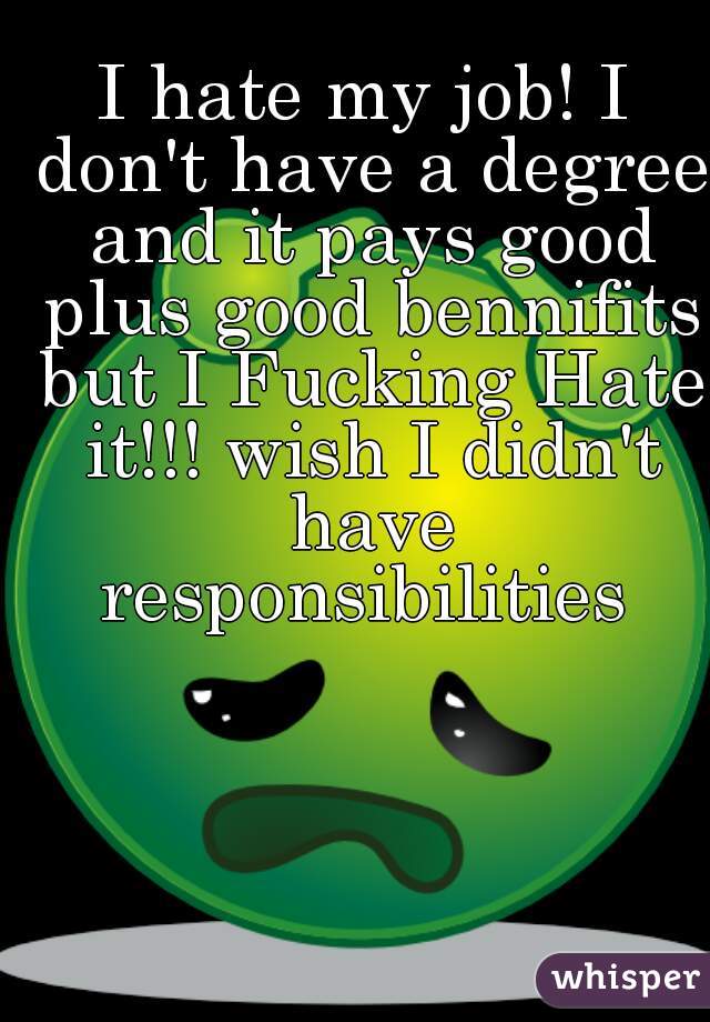 I hate my job! I don't have a degree and it pays good plus good bennifits but I Fucking Hate it!!! wish I didn't have responsibilities 