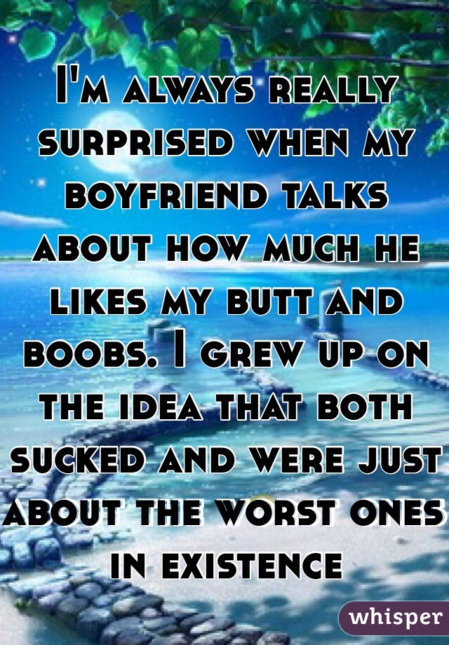 I'm always really surprised when my boyfriend talks about how much he likes my butt and boobs. I grew up on the idea that both sucked and were just about the worst ones in existence 