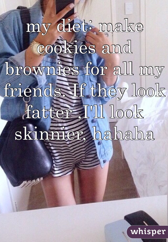 my diet: make cookies and brownies for all my friends. If they look fatter ,I'll look skinnier, hahaha