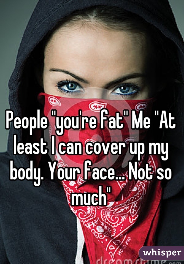 People "you're fat" Me "At least I can cover up my body. Your face... Not so much"