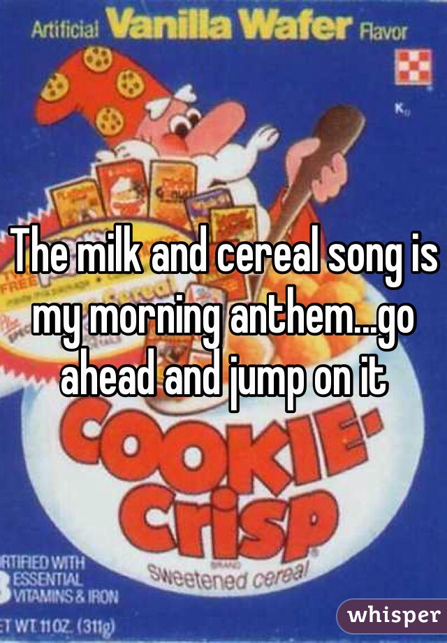 The milk and cereal song is my morning anthem...go ahead and jump on it