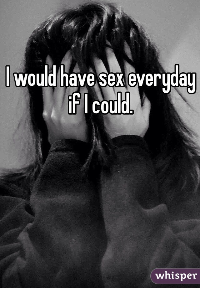 I would have sex everyday if I could. 