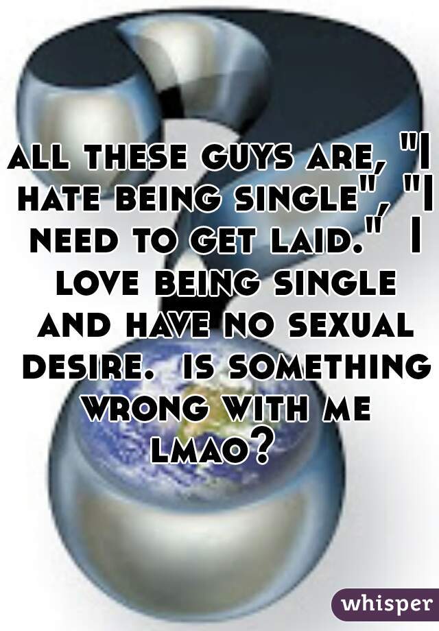all these guys are, "I hate being single", "I need to get laid."  I love being single and have no sexual desire.  is something wrong with me lmao?  