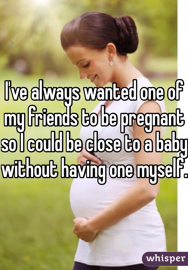 I've always wanted one of my friends to be pregnant so I could be close to a baby without having one myself. 