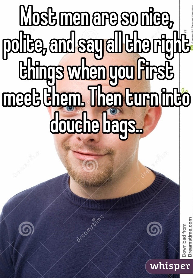 Most men are so nice, polite, and say all the right things when you first meet them. Then turn into douche bags..
