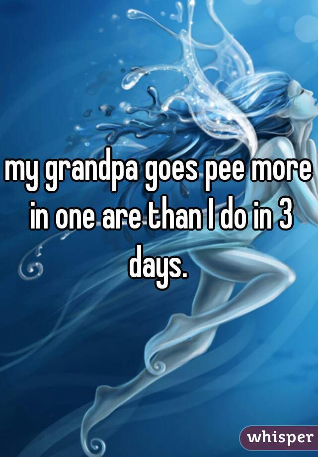 my grandpa goes pee more in one are than I do in 3 days. 