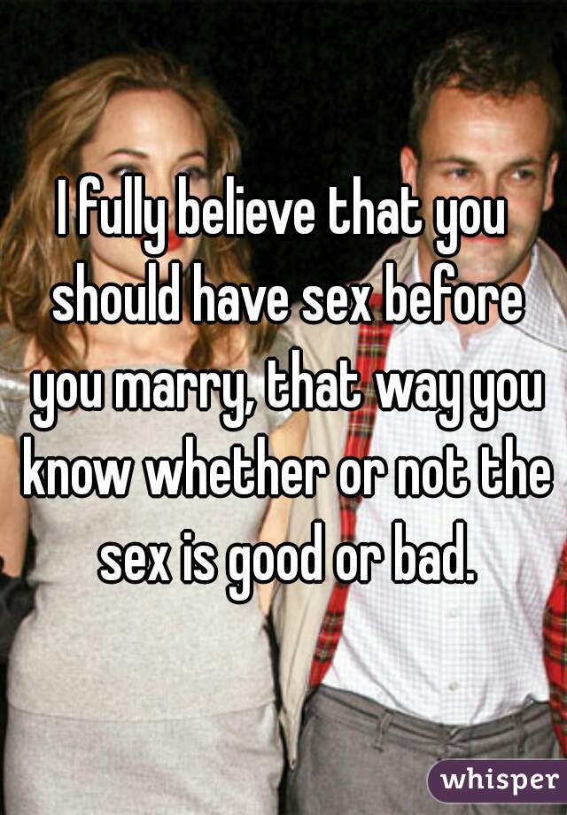 I fully believe that you should have sex before you marry, that way you know whether or not the sex is good or bad.