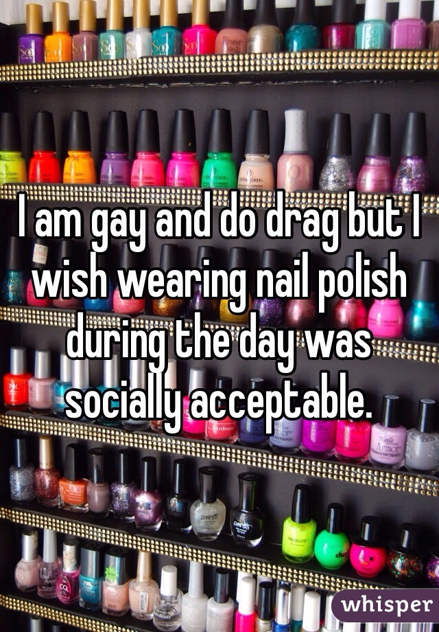 I am gay and do drag but I wish wearing nail polish during the day was socially acceptable. 