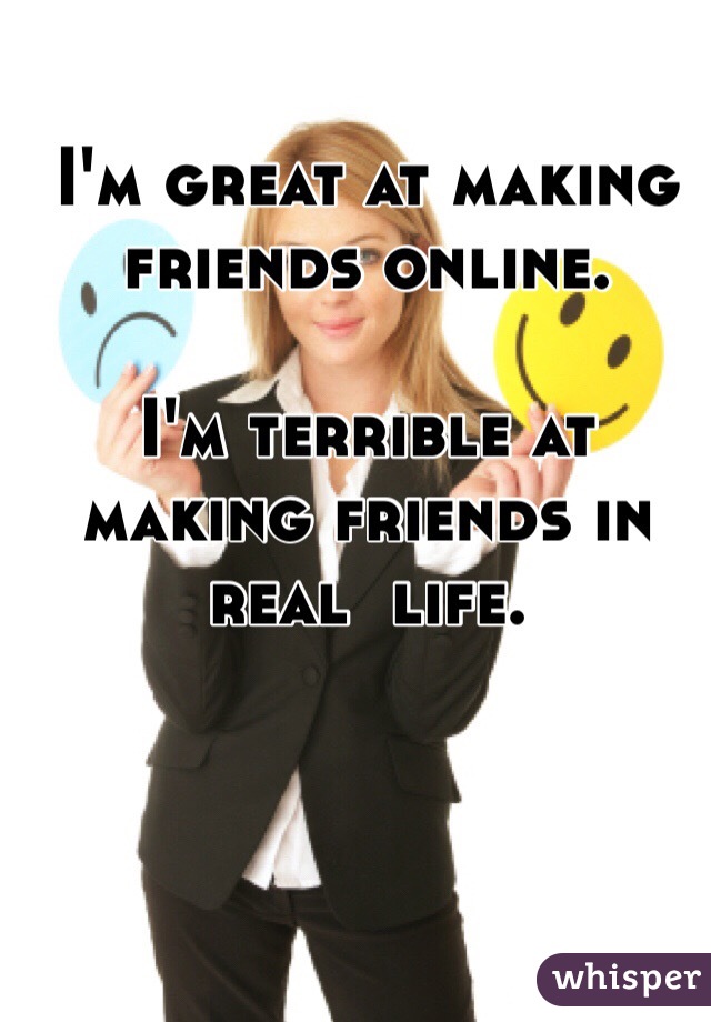 I'm great at making friends online. 

I'm terrible at making friends in real  life. 