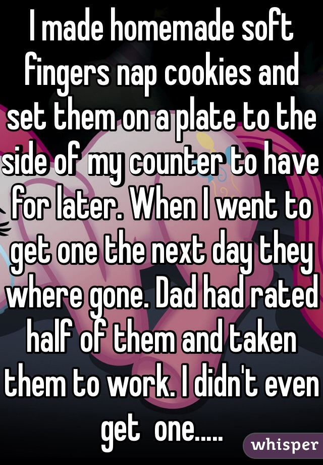 I made homemade soft fingers nap cookies and set them on a plate to the side of my counter to have for later. When I went to get one the next day they where gone. Dad had rated half of them and taken them to work. I didn't even get  one.....