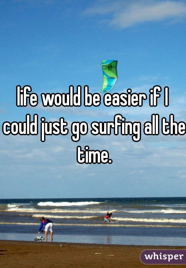 life would be easier if I could just go surfing all the time.