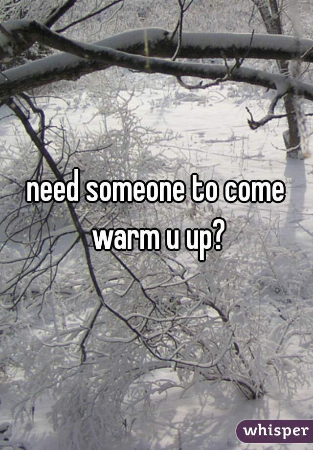 need someone to come warm u up?