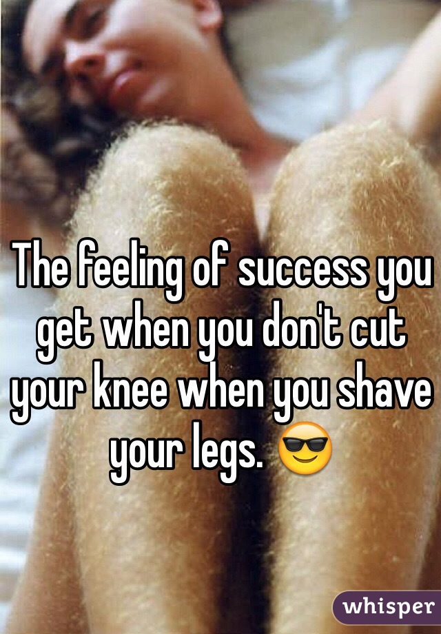 The feeling of success you get when you don't cut your knee when you shave your legs. 😎